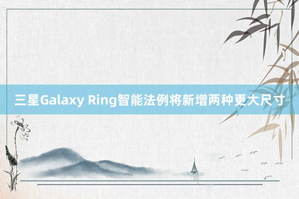 三星Galaxy Ring智能法例将新增两种更大尺寸