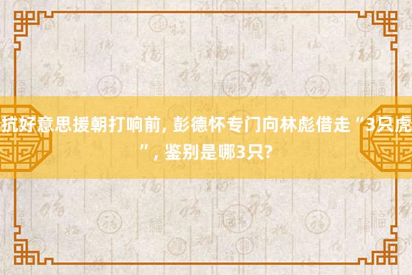 抗好意思援朝打响前, 彭德怀专门向林彪借走“3只虎”, 鉴别是哪3只?