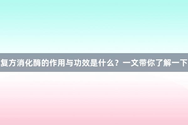 复方消化酶的作用与功效是什么？一文带你了解一下