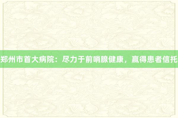 郑州市首大病院：尽力于前哨腺健康，赢得患者信托