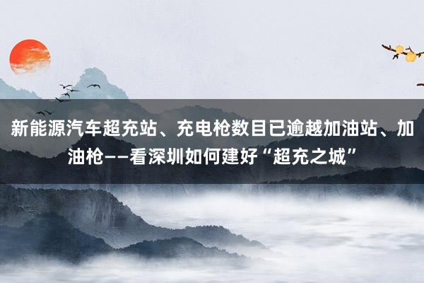 新能源汽车超充站、充电枪数目已逾越加油站、加油枪——看深圳如何建好“超充之城”