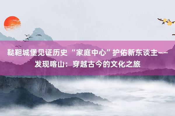 鞑靼城堡见证历史 “家庭中心”护佑新东谈主——发现喀山：穿越古今的文化之旅