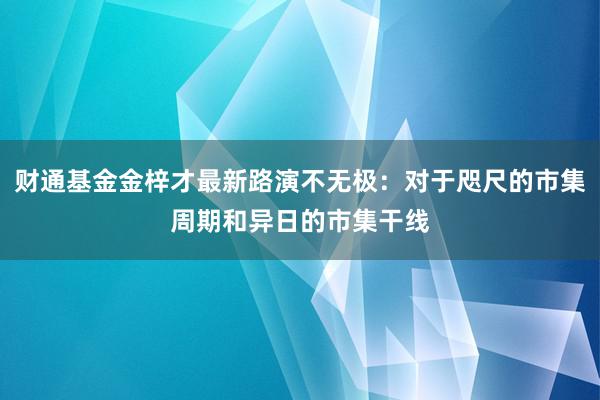 财通基金金梓才最新路演不无极：对于咫尺的市集周期和异日的市集干线