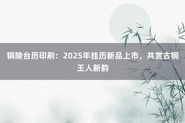 铜陵台历印刷：2025年挂历新品上市，共赏古铜王人新韵