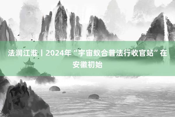 法润江淮丨2024年“宇宙蚁合普法行收官站”在安徽初始