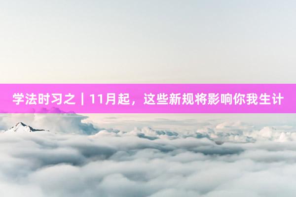 学法时习之｜11月起，这些新规将影响你我生计