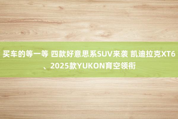 买车的等一等 四款好意思系SUV来袭 凯迪拉克XT6、2025款YUKON育空领衔