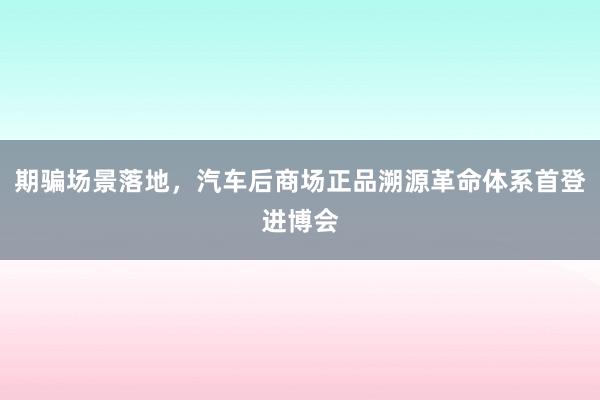 期骗场景落地，汽车后商场正品溯源革命体系首登进博会