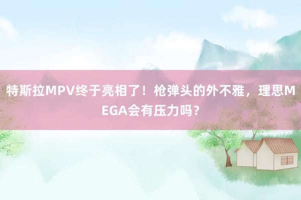 特斯拉MPV终于亮相了！枪弹头的外不雅，理思MEGA会有压力吗？