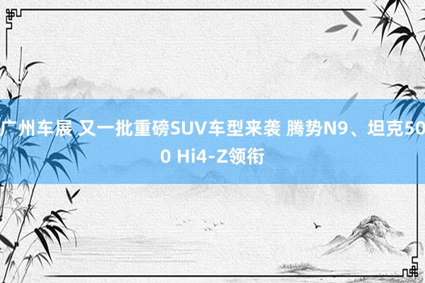 广州车展 又一批重磅SUV车型来袭 腾势N9、坦克500 Hi4-Z领衔